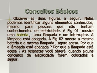 Conceitos Básicos
    Observe as duas figuras a seguir. Nelas
podemos identificar alguns elementos conhecidos,
mesmo      para   pessoas   que   não    tenham
conhecimentos de eletricidade. A Fig 01 mostra
uma bateria , uma lâmpada e um interruptor. A
lâmpada está apagada. A Fig 02 mostra a mesma
bateria e a mesma lâmpada , agora acesa. Por que
a lâmpada está apagada ? Por que a lâmpada está
acesa ? As respostas você obterá quando alguns
conceitos de eletricidade forem colocados a
seguir.
 