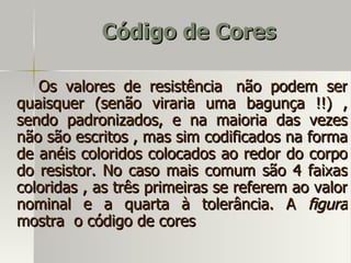 Código de Cores

   Os valores de resistência não podem ser
quaisquer (senão viraria uma bagunça !!) ,
sendo padronizados, e na maioria das vezes
não são escritos , mas sim codificados na forma
de anéis coloridos colocados ao redor do corpo
do resistor. No caso mais comum são 4 faixas
coloridas , as três primeiras se referem ao valor
nominal e a quarta à tolerância. A figura
mostra o código de cores
 