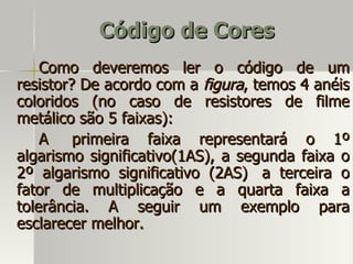 Código de Cores
    Como deveremos ler o código de um
resistor? De acordo com a figura, temos 4 anéis
coloridos (no caso de resistores de filme
metálico são 5 faixas):
    A    primeira faixa representará o 1º
algarismo significativo(1AS), a segunda faixa o
2º algarismo significativo (2AS) a terceira o
fator de multiplicação e a quarta faixa a
tolerância. A seguir um exemplo para
esclarecer melhor.
 