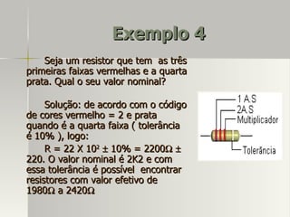 Exemplo 4
    Seja um resistor que tem as três
primeiras faixas vermelhas e a quarta
prata. Qual o seu valor nominal?

     Solução: de acordo com o código
de cores vermelho = 2 e prata
quando é a quarta faixa ( tolerância
é 10% ), logo:
     R = 22 X 102 ± 10% = 2200Ω ±
220. O valor nominal é 2K2 e com
essa tolerância é possível encontrar
resistores com valor efetivo de
1980Ω a 2420Ω
 