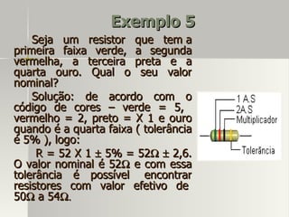 Exemplo 5
    Seja um resistor que tem a
primeira faixa verde, a segunda
vermelha, a terceira preta e a
quarta ouro. Qual o seu valor
nominal?
    Solução: de acordo com o
código de cores – verde = 5,
vermelho = 2, preto = X 1 e ouro
quando é a quarta faixa ( tolerância
é 5% ), logo:
     R = 52 X 1 ± 5% = 52Ω ± 2,6.
O valor nominal é 52Ω e com essa
tolerância é possível encontrar
resistores com valor efetivo de
50Ω a 54Ω.
 
