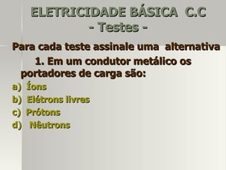 ELETRICIDADE BÁSICA C.C
              - Testes -
Para cada teste assinale uma alternativa
    1. Em um condutor metálico os
 portadores de carga são:
a)   Íons
b)   Elétrons livres
c)   Prótons
d)    Nêutrons
 