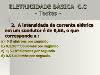 ELETRICIDADE BÁSICA C.C
            - Testes -

     2. A intensidade da corrente elétrica
  em um condutor é de 0,5A, o que
  corresponde a :
a) 0,5 elétrons por segundo
b) 0,5.10-19 Coulombs por segundo
c) 0,5.1018eletrons por segundo
d) 0,5 Coulombs por segundo.
 