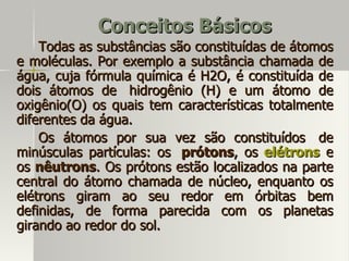 Conceitos Básicos
    Todas as substâncias são constituídas de átomos
e moléculas. Por exemplo a substância chamada de
água, cuja fórmula química é H2O, é constituída de
dois átomos de hidrogênio (H) e um átomo de
oxigênio(O) os quais tem características totalmente
diferentes da água.
    Os átomos por sua vez são constituídos de
minúsculas partículas: os prótons, os elétrons e
os nêutrons. Os prótons estão localizados na parte
central do átomo chamada de núcleo, enquanto os
elétrons giram ao seu redor em órbitas bem
definidas, de forma parecida com os planetas
girando ao redor do sol.
 