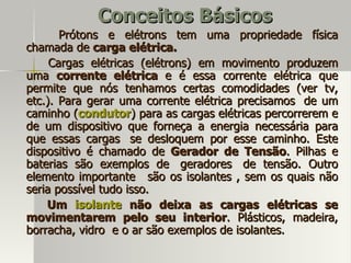 Conceitos Básicos
       Prótons e elétrons tem uma propriedade física
chamada de carga elétrica.
     Cargas elétricas (elétrons) em movimento produzem
uma corrente elétrica e é essa corrente elétrica que
permite que nós tenhamos certas comodidades (ver tv,
etc.). Para gerar uma corrente elétrica precisamos de um
caminho (condutor) para as cargas elétricas percorrerem e
de um dispositivo que forneça a energia necessária para
que essas cargas se desloquem por esse caminho. Este
dispositivo é chamado de Gerador de Tensão. Pilhas e
baterias são exemplos de geradores de tensão. Outro
elemento importante são os isolantes , sem os quais não
seria possível tudo isso.
    Um isolante não deixa as cargas elétricas se
movimentarem pelo seu interior. Plásticos, madeira,
borracha, vidro e o ar são exemplos de isolantes.
 
