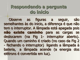 Respondendo a pergunta
           do inicio
    Observe as figuras a seguir, são
semelhantes às do inicio, a diferença é que não
tem o interruptor. A lâmpada está apagada pois
não existe caminho para as cargas se
deslocarem (na Fig 1- interruptor aberto).
Quando um caminho é criado (no caso da Fig 2
- fechando o interruptor) ligando a lâmpada à
bateria, a lâmpada acende (a energia dos
elétrons é convertida em luz).
 