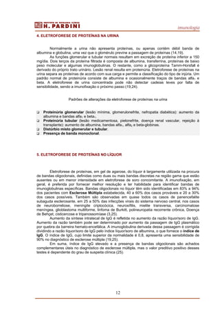 imunologia
12
4. ELETROFORESE DE PROTEÍNAS NA URINA
Normalmente a urina não apresenta proteínas, ou apenas contém débil banda de
albumina e globulina, uma vez que o glomérulo previne a passagem de proteínas (14,19).
As funções glomerular e tubular normais resultam em excreção de proteína inferior a 150
mg/dia. Dois terços da proteína filtrada é composta de albumina, transferrina, proteínas de baixo
peso molecular e algumas imunoglobulinas. O restante, como a glicoproteína Tamm-Horsfall é
derivado do próprio trato urinário. Lesão renal resulta em proteinúria. Eletroforese de proteínas na
urina separa as proteínas de acordo com sua carga e permite a classificação do tipo de injúria. Um
padrão normal de proteinúria consiste de albumina e ocasionalmente traços de bandas alfa1 e
beta. A eletroforese de urina concentrada pode não detectar cadeias leves por falta de
sensibilidade, sendo a imunofixação o próximo passo (19,24).
Padrões de alterações da eletroforese de proteínas na urina
Proteinúria glomerular (lesão mínima, glomerulonefrite, nefropatia diabética): aumento da
albumina e bandas alfa1 e beta1.
Proteinúria tubular (lesão medicamentosa, pielonefrite, doença renal vascular, rejeição à
transplante): aumento de albumina, bandas alfa1, alfa2 e beta-globinas.
Distúrbio misto glomerular e tubular.
Presença de banda monoclonal.
5. ELETROFORESE DE PROTEÍNAS NO LÍQUOR
Eletroforese de proteínas, em gel de agarose, do líquor é largamente utilizada na procura
de bandas oligoclonais, definidas como duas ou mais bandas discretas na região gama que estão
ausentes ou em menor intensidade em eletroforese de soro concomitante. A imunofixação, em
geral, é preferida por fornecer melhor resolução e ter habilidade para identificar bandas de
imunoglobulinas específicas. Bandas oligoclonais no líquor têm sido identificadas em 83% a 94%
dos pacientes com Esclerose Múltipla estabelecida, 40 a 60% dos casos prováveis e 20 a 30%
dos casos possíveis. Também são observadas em quase todos os casos de panencefalite
subaguda esclerosante, em 25 a 50% das infecções virais do sistema nervoso central, nos casos
de neuroborreliose, meningite criptocócica, neurosífilis, mielite transversa, carcinomatose
meníngea, glioblastoma multiforme, linfoma de Burkitt, polineuropatia recorrente crônica, Doença
de Behçet, cisticercose e tripanossomíase (3,25).
Aumento da síntese intratecal de IgG é refletida no aumento da razão líquor/soro de IgG.
Aumento da razão também pode ser determinado por aumento da passagem de IgG plasmático
por quebra da barreira hemato-encefálica. A imunoglobulina derivada dessa passagem é corrigida
dividindo a razão líquor/soro de IgG pelo índice líquor/soro de albumina, o que fornece o índice de
IgG. O índice de IgG, cujo limite superior da normalidade é 0,8, apresenta uma sensibilidade de
90% no diagnóstico de esclerose múltipla (19,25).
Em suma, índice de IgG elevado e a presença de bandas oligoclonais são achados
complementares úteis no diagnóstico de esclerose múltipla, mas o valor preditivo positivo desses
testes é dependente do grau de suspeita clínica (25).
 