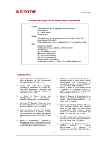 imunologia
13
O Instituto de Patologia Clínica Hermes Pardini disponibiliza:
Líquor
Eletroforese em gel de agarose com concentração
Imunofixação
IgG (nefelometria)
Índice de IgG
Urina
Eletroforese em gel de agarose com concentração (Urina 24h)
Imunofixação (Urina 24h)
Proteínas de Bence Jones (cadeias leves): Precipitação/turvação
Soro
Eletroforese Capilar
Cadeias leves Kappa e Lambda (Nefelometria)
Imunofixação
IgD (imunodifusão radial)
IgA (imunoturbidimetria)
IgG (imunoturbidimetria)
IgM (imunoturbidimetria)
Crioglobulinas (precipitação)
Subclasses de IgG: IgG1, IgG2, IgG3, IgG4 (nefelometria)
6. BIBLIOGRAFIA
1. Karcher RE, Kern LN. Electrophoresis. In:
Burtis CA, Ashwood ER. Tietz. Fundamentals
of Clinical Chemistry. 5
th
. 2001.121-131.
2. Ferreira AW, Ávila SLM. Sorologia:
importância e parâmetros. In: Ferreira AW,
Ávila SLM. Diagnóstico Laboratorial das
principais doenças infecciosas e auto-imunes.
2 ed. 2001. 169-76.11-14.
3. Le Carrer D. Serum protein and
electrophoresis and immunofixation.
Illustrated interpretations. Laboratorie Sebia.
4. McPherson RA. Specifics Proteins. In: Henry
JB. Clinical Diagnosis and management by
laboratory methods. 22th. 2001.249-63.
5. Claeys R, Groven C, Gorus FK. Capillary
zone electrophoresis of proteins in body
fluids: comparison od capillary and agarose
gel electrophoresis. Clin Chem. 2001; 5: 967-
70.
6. Bossuyt X, Schiettekatte G, Bogaerts A,
Blanckaert N. Serum protein electrophoresis
by CZE 2000 clinical capillary electrophoresis
system. Clin Chem. 1998; 44: 749-759.
7. Katzmann JA, Clark R, Sanders E, et al.
Prospective study of serum protein capillary
electrophoresis and immunotyping of
monoclonal proteins by immunosubtraction.
Am J Clin Pathol. 1998; 110: 503-9.
8. Bossuyt X, Mariën G. False-negative results
in detection of monoclonal proteins by
capillary zone electrophoresis. A prospective
study. Clin Chem. 2001; 47: 1477-79.
9. Bossuyt X, Bogaerts A, Schiettakatte, et al.
Detection and classification of paraproteins by
capillary immunofixation/subtraction. Clin
Chem. 1998; 44: 760-64.
10. Katzmann JA, Clark RJ, Abraham RS, et al.
Serum reference intervals and diagnostic
ranges for free Kappa and free Lambda
immunoglobulin light chains: relative
sensitivity of detection of monoclonal light
chains. Clin Chem. 2002; 48: 1437-44.
11. Keren DF. Capillary Zone electrophoresis in
the evaluation of serum protein abnormalities.
Am J Clin Pathol. 1998; 110: 248-52.
12. Jaeggi-Groisman S, Byland C, Gerber H.
Improved sensitivity of capillary
electrophoresis for detection of
bisalbuminemia. Clin Chem. 2000; 46: 882-3.
 