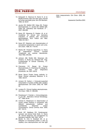 imunologia
14
13. Kobayashi S, Okamura N, Kamoi K, et al.
Bisalbuminemia (fast and slow type) induced
by human pancreatic juice. Ann Clin Biochem.
1995; 32: 63-67.
14. Jacobs DS, DeMott WR, Oxley DK. Protein
Electrophoresis. In: Jacobs DS, DeMott WR,
Oxley DK. Laboratory test handbook. 5
th
.
2001; 266-268.
15. Keren DF, Alexanian R, Goeken JA, et al.
Guidelines for clinical and laboratory
evaluation of patients with monoclonal
gammopathies. Arch Pathol Lab Med.
1999;123:106-7.
16. Keren DF. Detection and characterization of
monoclonal components in serum and urine.
Clin Chem. 1998; 44: 1143-45.
17. Ritchie RF. Proteínas específicas. In: Henry
JB. Diagnósticos Clíncios. Conduta
Terapêutica por exames laboratoriais.
16ed.1982; 255-259.
18. Johnson AM, Rohlfs EM, Silverman LM,
Proteins. In: Burtis CA, Ashwood ER. Tietz.
Fundamentals of Clinical Chemistry. 5th
.
2001;325-47.
19. Chernecky CC, Berger BJ. Protein
Electrophoresis. In: Chernecky CC, Berger B.
Laboratory Tests and Diagnostics
procedures. 3th. 2001; 853-9.
20. Ravel. Serum Protein Assay methods. In:
Ravel. Clinical Laboratory Medicine. 6 th.
1995; 342-57.
21. Jonsson M, Carlson J. Computer-supported
interpretation of protein profiles after capillary
electrophoresis. Clin Chem. 2002; 48: 1084-
93.
22. Landers PL. Clinical Capillary electrophoresis.
Clin Chem. 1995; 41: 495-509.
23. Paraskevas F, Foerster J. Immunodiagnosis.
In Lee GR. Wintrobe’s Clinical Hematology.
10
th
. 1999; 40-44.
24. Umbreit A, Wiedemann G. Determination of
urinary protein fractions a comparison with
different eletrophoretic methods and
quantitatively determied protein
concentrations. Clinica Chimica Acta. 2000;
297: 163-72.
25. Smith GP, Kjeldberg CR. Cerebrospinal,
synovial, and serous body fluids. In: Henry
JB. Clinical Diagnosis and management by
laboratory methods. 22th. 2001. 407-9.
26. Mariën G, Oris E, Bradwell AR, et al.
Detection of monoclonal protein in sera by
capillary zone electrophoresis and free light
chain measurements. Clin Chem. 2002; 48:
1600-1.
Assessoria Científica 2003
 