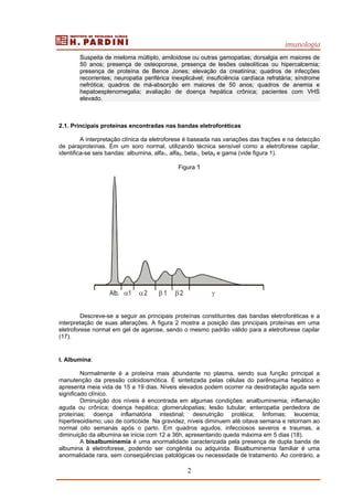 imunologia
2
Suspeita de mieloma múltiplo, amiloidose ou outras gamopatias; dorsalgia em maiores de
50 anos; presença de osteoporose, presença de lesões osteolíticas ou hipercalcemia;
presença de proteína de Bence Jones; elevação da creatinina; quadros de infecções
recorrentes; neuropatia periférica inexplicável; insuficiência cardíaca refratária; síndrome
nefrótica; quadros de má-absorção em maiores de 50 anos; quadros de anemia e
hepatoesplenomegalia; avaliação de doença hepática crônica; pacientes com VHS
elevado.
2.1. Principais proteínas encontradas nas bandas eletroforéticas
A interpretação clínica da eletroforese é baseada nas variações das frações e na detecção
de paraproteínas. Em um soro normal, utilizando técnica sensível como a eletroforese capilar,
identifica-se seis bandas: albumina, alfa1, alfa2, beta1, beta2 e gama (vide figura 1).
Figura 1
Descreve-se a seguir as principais proteínas constituintes das bandas eletroforéticas e a
interpretação de suas alterações. A figura 2 mostra a posição das principais proteínas em uma
eletroforese normal em gel de agarose, sendo o mesmo padrão válido para a eletroforese capilar
(17).
I. Albumina:
Normalmente é a proteína mais abundante no plasma, sendo sua função principal a
manutenção da pressão coloidosmótica. É sintetizada pelas células do parênquima hepático e
apresenta meia vida de 15 a 19 dias. Níveis elevados podem ocorrer na desidratação aguda sem
significado clínico.
Diminuição dos níveis é encontrada em algumas condições: analbuminemia; inflamação
aguda ou crônica; doença hepática; glomerulopatias; lesão tubular; enteropatia perdedora de
proteínas; doença inflamatória intestinal; desnutrição protéica; linfomas; leucemia;
hipertireoidismo; uso de corticóide. Na gravidez, níveis diminuem até oitava semana e retornam ao
normal oito semanas após o parto. Em quadros agudos, infecciosos severos e traumas, a
diminuição da albumina se inicia com 12 a 36h, apresentando queda máxima em 5 dias (18).
A bisalbuminemia é uma anormalidade caracterizada pela presença de dupla banda de
albumina à eletroforese, podendo ser congênita ou adquirida. Bisalbuminemia familiar é uma
anormalidade rara, sem conseqüências patológicas ou necessidade de tratamento. Ao contrário, a
Alb. α1 α2 β 1 β 2 γ
 