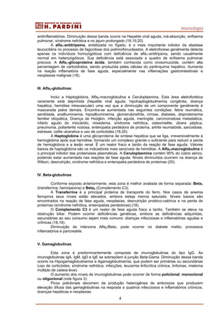 imunologia
4
antiinflamatórios. Diminuição dessa banda ocorre na Hepatite viral aguda, má-absorção, enfisema
pulmonar, síndrome nefrótica e no jejum prolongado (18,19,20).
A alfa1-antitripsina, sintetizada no fígado, é o mais importante inibidor da elastase
leucocitária no processo de fagocitose dos polimorfonucleados. A eletroforese geralmente detecta
apenas os indivíduos homozigóticos com deficiência de alfa1-antitripsina, sendo usualmente
normal em heterozigóticos. Sua deficiência está associada a quadro de enfisema pulmonar
precoce. A Alfa1-glicoproteína ácida, também conhecida como orosomucóide, contém alta
percentagem de carboidratos, sendo produzida pelas células do parênquima hepático. Aumenta
na reação inflamatória de fase aguda, especialmente nas inflamações gastrointestinais e
neoplasias malignas (18).
III. Alfa2-globulinas:
Inclui a Haptoglobina, Alfa2-macroglobulina e Ceruloplasmina. Esta área eletroforética
raramente está deprimida (hepatite viral aguda, hipohaptoglobulinemia congênita, doença
hepática, hemólise intravascular) uma vez que a diminuição de um componente geralmente é
mascarada pelos demais. Encontra-se aumentada nas seguintes condições: febre reumática,
senilidade, analbuminemia, hipoalbuminemia, glomerulonefrite, cirrose, diabetes, disproteinemia
familiar idiopática, Doença de Hodgkin, infecção aguda, meningite, carcinomatose metastática,
infarto agudo do miocárdio, mixedema, síndrome nefrótica, osteomielite, úlcera péptica,
pneumonia, poliarterite nodosa, enteropatia perdedora de proteína, artrite reumatóide, sarcoidose,
estresse, colite ulcerativa e uso de corticóides (18,20).
A Haptoglobina é uma glicoproteína de síntese hepática que se liga, irreversivelmente à
hemoglobina após sua hemólise, formando um complexo grande o suficiente para reduzir a perda
de hemoglobina e a lesão renal. É um reator fraco e tardio da reação de fase aguda. Valores
baixos de haptoglobina são os indicadores mais sensíveis de hemólise. A Alfa2-macroglobulina é
o principal inibidor das proteinases plasmáticas. A Ceruloplasmina contém 95% do cobre sérico,
podendo estar aumentada nas reações de fase aguda. Níveis diminuídos ocorrem na doença de
Wilson, desnutrição, síndrome nefrótica e enteropatia perdedora de proteínas (20).
IV. Beta-globulinas:
Conforme exposto anteriormente, esta zona é melhor avaliada de forma separada: Beta1
(transferrina, hemopexina) e Beta2 (Complemento C3).
A Transferrina é a principal proteína de transporte do ferro. Nos casos de anemia
ferropriva seus níveis estão elevados, embora esteja menos saturada. Níveis baixos são
encontrados na reação de fase aguda, neoplasias, desnutrição protéico-calórica e na perda de
proteínas (síndrome nefrótica, enteropatias perdedoras) (18).
O Complemento C3 é um reator de fase aguda fraco e tardio. Também se eleva na
obstrução biliar. Podem ocorrer deficiências genéticas, embora as deficiências adquiridas,
secundárias ao seu consumo sejam mais comuns: doenças infecciosas e inflamatórias agudas e
crônicas (18,19).
Diminuição da interzona Alfa2/Beta1 pode ocorrer no diabete melito, processos
inflamatórios e pancreatite.
V. Gamaglobulinas:
Esta zona é predominantemente composta de imunoglobulinas do tipo IgG. As
imunoglobulinas IgA, IgM, IgD e IgE se sobrepõem à junção Beta-Gama. Diminuição dessa banda
ocorre na Hipogamaglobulinemia e Agamaglobulinemia, que podem ser primárias ou secundárias
(uso de corticóides, síndrome nefrótica, infecções, leucemia linfocítica crônica, linfomas, mieloma
múltiplo de cadeia leve).
O aumento dos níveis de imunoglobulinas pode ocorrer de forma policlonal; monoclonal
ou oligoclonal (vide figura 3).
Picos policlonais decorrem da produção heterogênea de anticorpos que produzem
elevação difusa das gamaglobulinas na resposta a quadros infecciosos e inflamatórios crônicos,
doenças hepáticas e neoplasias.
 