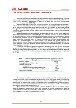 imunologia
8
3. ESTUDO DAS PROTEÍNAS MONOCLONAIS E IMUNOFIXAÇÃO.
As moléculas de imunoglobulinas normais consistem de duas cadeias pesadas idênticas
(α,δ,ε,γ,µ), que definem as classes de imunoglobulinas, e duas cadeias idênticas de cadeias leves:
Kappa (κ) ou Lambda (λ). Normalmente, a produção da cadeia leve tipo Kappa é duas vezes
maior que a do tipo Lambda (20,21,22).
As imunoglobulinas monoclonais, também chamadas de paraproteínas ou Proteínas M,
derivam de uma única linhagem de células plasmáticas que podem produzir altas concentrações
de um único anticorpo monoclonal que aparece como uma linha estreita na eletroforese. Essas
imunoglobulinas monoclonais podem ser fragmentos, polímeros ou monômeros. Quando
fragmentos, usualmente são cadeias leves (Proteína de Bence Jones), mas raramente cadeias
pesadas (11,23).
Quando paraproteínas são detectadas na eletroforese de soro, urina ou líquor, devem ser
classificadas pela imunofixação. A imunofixação, que substituiu a técnica de imunoeletroforese
por ser mais sensível e rápida, combina as técnicas de eletroforese e imunoprecipitação. Após a
separação das proteínas séricas por eletroforese, anti-soro (contra IgA, IgG, IgM, cadeia leve
Kappa e Lambda) é colocado sobre as frações separadas. As proteínas não precipitadas são
lavadas e o imunoprecipitado é a seguir corado. Este método tem grande aplicação na
identificação de proteínas M presentes em pequenas quantidades, que são difíceis de detectar por
outros métodos. O anti-soro deve ser utilizado em diluição ótima para garantir a equivalência
antígeno/anticorpo (15,23).
Condições clínicas associadas com a presença de proteína M no soro ou urina podem ser
agrupadas como plasmáticas, linfocíticas, infiltrativas ou miscelânea. A incidência da maioria
dessas desordens está listada na tabela 1. As características do mieloma múltiplo estão descritas
no quadro 3. O quadro 4 mostra aspectos de outras causas de gamopatias monoclonais
(11,15,16).
Tabela 1 – Incidência anual de gamopatias monoclonais comuns nos EUA (15)
Condição Número de casos
Mieloma múltiplo 13.000
Macroglobulinemia Waldenström 3.000
Doenças infiltrativas
Amiloidose
Doença do depósito de imunoglobulinas
2.500
rara
Gamopatia monoclonal de significado indeterminado >1.000.000
Plasmocitoma solitário Raro
A detecção de cadeias leves monoclonais é importante, devendo ser determinada em
todas as gamopatias monoclonais e especialmente nas doenças das cadeias leves, como mieloma
de cadeias leves, amiloidose primária sistêmica e doença do depósito de cadeias leves. A
quantificação de cadeias leves livres (CLL) por nefelometria é mais sensível que a imunofixação
para detectar pequenas quantidades de cadeias leves livres monoclonais, sendo fundamental no
diagnóstico e monitorização desses casos (10).
Normalmente, níveis urinários de CLL urinários são baixos. Em rins saudáveis, células
tubulares reabsorvem seletivamente. Assim sua presença na urina é provavelmente devido a
secreção no trato urinário. Níveis elevados de CLL policlonais podem estar associados a doenças
auto-imunes, como o Lúpus Eritematoso Sistêmico (26).
 