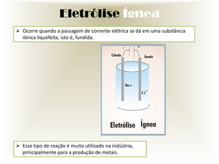 Eletrólise Ígnea
 Ocorre quando a passagem de corrente elétrica se dá em uma substância
iônica liquefeita, isto é, fundida.

 Esse tipo de reação é muito utilizado na indústria,
principalmente para a produção de metais.

 