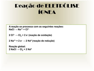 Reação de ELETRÓLISE
ÍGNEA
A reação se processa com as seguintes reações:
NaCl → Na1+ + Cl12 Cl1- → Cl2 + 2 e- (reação de oxidação)
2 Na1+ + 2 e- → 2 Na0 (reação de redução)

Reação global:
2 NaCl → Cl2 + 2 Na0

 