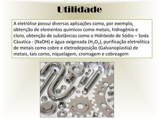 Utilidade
A eletrólise possui diversas aplicações como, por exemplo,
obtenção de elementos químicos como metais, hidrogênio e
cloro, obtenção de substâncias como o Hidróxido de Sódio – Soda
Cáustica - (NaOH) e água oxigenada (H2O2), purificação eletrolítica
de metais como cobre e eletrodeposição (Galvanoplastia) de
metais, tais como, niquelagem, cromagem e cobreagem

 