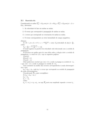 3.1    Exercício 01:
                      −→
                       −                             −→
                                                     −
Considerando as ondas Ey1 = E01 cos(ωt + βz + θ)ˆy e Ex2 = E02 cos(ωt − βz +
                                                a
θ)ˆx , determine
  a
  1. As velocidade de fase em ambas as ondas;
  2. O versor que corresponde à propagação de ambas as ondas;
  3. o versor que corresponde ao crescimento de ambas as ondas;

  4. O versor correspondente ao vetor intensidade de campo magnético;
Solução:
    Se M = ωt ± βz + θ ⇒ z = ωt+θ−M e como Vp (velocidade de fase)= ∂z ,
                                     ±β                                       ∂t
então:             ωt+θ−M
                ∂(        )
    Vp = ∂z =
           ∂t
                      β
                     ∂t     = ±ω
                               β
    O sinal negativo ou positivo da velocidade está relacionado com o sentido de
propagação;
    Se ﬁzermos um gráﬁco para ter uma idéia sobre a relação entre o sentido de
propagação e o sinal em ±βz, veja os seguintes gráﬁcos:
    A)sen(t)
    B)sen(t + π)
    C)sen(t − π)
    Onde poderemos concluir que com +βz a onda se propaga no sentido de −ˆz    a
e que com −βz a onda se propaga no sentido de +ˆz .  a
    Uma constante na análise dos versores correspondentes à onda eletromagné-
tica é que:
    aE × aH = ak , onde ak é o versor que corresponde ao sentido de propagação
    ˆ    ˆ      ˆ         ˆ
da onda eletromagnética.
                    →
                    −
    Considerando E y1 para exempliﬁcar:
    Se aE × aH = ak e
       ˆ      ˆ     ˆ
    aE = ay
    ˆ     ˆ
    ak = −ˆz
    ˆ       a
    então:
                                   →
                                   −
    ay × (−ˆz ) = ak =ˆx , ou seja H y varia sua amplitude segundo o versor ax .
    ˆ        a     ˆ    a                                                    ˆ




                                      11
 