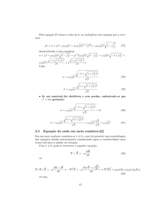 Pela equação 67 temos o valor de k, ao multiplicar esta equação por j, tere-
mos:

                        √                                                               ε
        jk = α + jβ = jω µε = jω                 µ(ε − jε ) = jω            µε   1−j         (77)
                                                                                        ε
   desenvolvendo a raiz complexa:
              √                 √ √                                          √
   α + jβ = jω µε 1 − j ε = −1ω µε
                           ε                                      1 − j ε = ω µε
                                                                        ε              −1 + j ε =
                                                                                              ε

    √         −1+    1+( ε )2
                         ε
                                      1+   1+( ε )2
                                               ε
   ω µε (           √
                      2
                                +j         √
                                             2
                                                    ).
   Logo,

                                                −1 +          1 + ( ε )2
                                                                    ε
                           α=ω        µε                  √                                  (78)
                                                              2

                                                 1+        1 + ( ε )2
                                                                 ε
                             β=ω          µε              √                                  (79)
                                                            2
   • Se um material for dielétrico e sem perdas, subentende-se que
     ε = 0,e portanto:

                                                                0
                                               −1 +       1 + ( ε )2
                         α=ω         µε               √                =0                    (80)
                                                          2

                                1+           0
                                       1 + ( ε )2                     √
                                                                        2
              β=ω       µε            √           =ω               µε √ = ω      µε          (81)
                                        2                               2

3.5     Equação da onda em meio condutor:[1]
Em um meio condutor considera-se σ = 0, o que irá permitir uma remodelagem
das equações obtidas anteriormente considerando agora a condutividade como
termo útil para a análise da situação.
   Com σ = 0, pode-se reescrever a seguinte equação:
                                                    →
                                                    −
                                            →
                                            −      ∂H
                                          × E = −µ                                           (82)
                                                    ∂t
   ou


                         →
                         −                          →
                                                    −       →
                                                            −
            ∂          ×H                                   E
                                                 ∂(σ E + ε ∂∂t )
    →
    −                                 2→
                                       −                                         2−
                                                                                  →
 × × E = −µ                ⇒−             E = −µ                 ⇒                ES   = jωµσES +jωµε(jωES )
                      ∂t                               ∂t
                                                                                             (83)
   ou seja,


                                                15
 