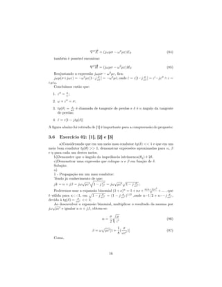 2→
                             −
                             E = (jωµσ − ω 2 µε)ES                        (84)
   também é possível encontrar:
                            2→
                             −
                             H = (jωµσ − ω 2 µε)HS                        (85)
    Reajustando a expressão jωµσ − ω µε, ﬁca:
                                       2

    jωµ(σ+jωε) = −ω 2 µε[1−j ωε ] = −ω 2 µˆ, onde ε = ε[1−j ωε ] = ε −jε ∧ ε =
                              σ
                                          ε       ˆ         σ

εR ε0 .
    Concluímos então que:
  1. ε =   ω;
           σ


  2. ω × ε = σ;
  3. tg(δ) = ωε é chamada de tangente de perdas e δ é o ângulo da tangente
             σ

     de perdas;
  4. ε = ε[1 − jtg(δ)]
     ˆ

A ﬁgura abaixo foi retirada de [1] é importante para a compreensão do proposto:

3.6    Exercício 02: [1], [2] e [3]
        a)Considerando que em um meio mau condutor tg(δ) << 1 e que em um
meio bom condutor tg(θ) >> 1, demonstrar expressões aproximadas para α, β
e η para cada um destes meios.
    b)Demonstre que o ângulo da impedância intrínsenca(θη ) é 2δ.
    c)Demonstrar uma expressão que coloque α e β em função de δ.
    Solução:
    a)
    1 - Propagação em um mau condutor:
    Tendo já conhecimento de que:
                     √                 √
    jk = α + jβ = jω µε 1 − j ε = jω µε 1 − j ωε ;
                                ε
                                                    σ

                                                                   2
   Poderemos usar a expansão binomial (1 + x)n = 1 + nx + n(n−1)x + ... , que
                                                             1!
é válida para x<‌<1, em 1 − j ωε = (1 − j ωε )1/2 ,onde n=1/2 e x=−j ωε ,
                               σ            σ                              σ

devido à tg(δ) = ωε << 1;
                  σ

   √ desenvolver a expansão binomial, multiplicar o resultado da mesma por
   Ao
jω µε e igualar a α + jβ, obtem-se:

                                       σ    µ
                                  α=                                      (86)
                                       2    ε
                                          1 σ
                           β=ω     µε [1 + (   )]                         (87)
                                          8 ωε
   Como,



                                       16
 