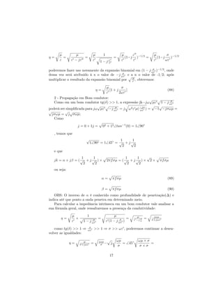 µ          µ            µ        1                    µ     ε             µ       σ −1/2
η=      =            =                              =         (1−j )−1/2 =        (1−j    )
      ε       ε − jε          ε    1−      jε               ε     ε             ε      ωε
                                            ε


poderemos fazer uso novamente da expansão binomial em (1 − j ωε )−1/2 , onde
                                                              σ

dessa vez será atribuído à x o valor de −j ωε e a n o valor de -1/2; após
                                             σ

multiplicar o resultado da expansão binomial por ε , obteremos:
                                                 µ


                                           µ         σ
                                  η=         [1 + j     ]                              (88)
                                           ε        2ωε
   2 - Propagação em Bom condutor:                          √
   Como em um bom condutor tg(δ) >> 1, a expressão jk=jω µε 1 − j ωεσ
                              √                              √ √
poderá ser simpliﬁcada para jω µε −j ωε = j ω 2 ε µ( −jσ ) = −1 −jσωµ =
                                      σ
                                                     ωε
√         √ √
  jσωµ = j σωµ;
   Como

                   j = 0 + 1j =        02 + 12 ∠tan−1 (0) = 1∠90◦

   , temos que
                        √                    1     1
                            1∠90◦ = 1∠45◦ = √ + j √
                                              2     2
   e que
                    1     1                            1     1   √
   jk = α + jβ = ( √ + j √ ) ×             2πf σµ = ( √ + j √ ) × 2 ×              πf σµ
                     2     2                            2     2
   ou seja:

                                       α=           πf σµ                              (89)

                                       β=           πf σµ                              (90)
   OBS: O inverso de α é conhecido como profundidade de penetração(∆) e
indica até que ponto a onda penetra em determinado meio.
   Para calcular a impedância intrínseca em um bom condutor vale analisar a
sua fórmula geral, onde ressaltaremos a presença da condutividade:

              µ         1                        µ                  µ           jωµ
       η=       ×            σ
                               =                     σ   =             σ
                                                                  ε −j ω   =   σ+jωε
              ε       1 − j ωε             ε (1 − j ωε )

   como tg(δ) >> 1 ⇒      σ
                         ωε     >> 1 ⇒ σ >> ωε , poderemos continuar a desen-
volver as igualdades:

                                                        ωµ           ωµ × σ
                                    σ =                    = ∠45◦
                      µ            jωµ
              η=    σ+jωε   =                   j                           =
                                                        σ            σ×σ

                                             17
 