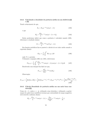 3.8.2   Calculando a densidade de potência média em um dielétrico[2]
        e [3]:
Tendo cochecimento de que,

                                  Ex = Ex0 e−αz cos(ωt − βz)                                (103)
   e que
                                     Hy0 −αz
                          Hy =          e    cos(ωt − βz + θη )                             (104)
                                      η
   Então poderemos inferir que como a potência é calculado usando (100),
obteremos o resultado abaixo:
                                       2
                                      Ex0 −2αz 2
                              Pz =       e    cos (ωt − βz)                                 (105)
                                       η
   Em funções periódicos faz-se possível o cálculo de seu valor médio usando a
expressão abaixo:
                                                ˆ   T
                                            1
                                  RAV =                  R(x, y, z)dt                       (106)
                                            T   0
   onde T é o período.
   Utilizando a equação (106) em (105), obeteremos:
                          ˆ   T    2
                      1           Ex0 −2αz
            PAV,Z =                  e     cos(ωt − βz)cos(ωt − βz + θη )dt                 (107)
                      T   0        η
   Resolvendo essa integral ﬁca fácil ver que,
                                              2
                                            Ex0 −2αz
                                  Pz,av =        e   cos(θη )                               (108)
                                            2|η|
   Observação:


           1              1                                         1   E 2 e−αz ejθη
Pz,AV =      Re[ES ×HS ] = Re[Ex0 e−αz e−jβz ×Ex0 e−αz ejβz ejθη ] = Re[ x0
                     ∗
                                                                                      ]
           2              2                                         2        |η|
                                                                         (109)

3.8.3   Cálculo Densidade de potência média em um meio bom con-
        dutor[2]:
Como ∆ = α , então α = ∆ ; utilizando estas identidas e utilizando a apróxi-
              1            1

mação de η para bons condutores teremos que a intensidade de campo magnético
será reescrito conforme abaixo:
                   Ex0 −αz                                 Ex0        z              z
            Hy =      e    cos(ωt − βz) =                 √        e− δ z cos(ωt −     z)
                    η                                      2∠45◦                     ∆
                                                            σ∆



                                                    21
 