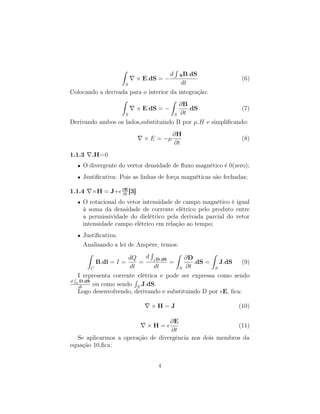 ˆ                         ´
                                          d       S B.dS
                             × E.dS = −                      (6)
                     S                   dt
Colocando a derivada para o interior da integração:
                  ˆ                  ˆ
                                        ∂B
                       × E.dS = −           .dS              (7)
                   S                  S ∂t
Derivando ambos os lados,substituindo B por µ.H e simpliﬁcando:
                                          ∂H
                               × E = −µ                          (8)
                                          ∂t
1.1.3    .H=0
  •   O divergente do vertor densidade de ﬂuxo magnético é 0(zero);
  •   Jsutiﬁcativa: Pois as linhas de força magnéticas são fechadas;
                    ∂E
1.1.4    ×H = J+    ∂t
                       [3]
  •   O rotacional do vetor intensidade de campo magnético é igual
      à soma da densidade de corrente elétrico pelo produto entre
      a permissividade do dielétrico pela derivada parcial do vetor
      intensidade campo elétrico em relação ao tempo;
  •   Justiﬁcativa:
      Analisando a lei de Ampère, temos:
       ˆ                      ´         ˆ           ˆ
                       dQ    d S D.dS      ∂D
           B.dl = I =      =          =       .dS =    J.dS   (9)
         C             dt       dt       S ∂t        S

 ´ I representa corrente elétrica e pode ser expressa como sendo
                         ´
d S D.dS
   dt
          ou como sendo S J.dS.
   Logo desenvolvendo, derivando e substituindo D por E, ﬁca:

                                 ×H=J                           (10)

                                   ∂E
                                ×H=                       (11)
                                    ∂t
   Se aplicarmos a operação de divergência nos dois membros da
equação 10,ﬁca:


                                   4
 