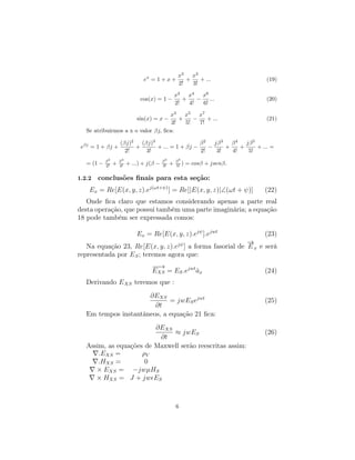 x2   x3
                                 ex = 1 + x +           +    + ...            (19)
                                                     2!   3!

                                                    x2   x4  x6
                               cos(x) = 1 −            +    − ...             (20)
                                                    2!   4!  6!

                                    x3    x5   x7
                              sin(x) = x −
                                        +    −    + ...                       (21)
                                     3!   5!   7!
   Se atribuirmos a x o valor βj, ﬁca:

                     (βj)2   (βj)3                  β2   jβ 3   β4   jβ 5
 eβj = 1 + βj +            +       + ... = 1 + βj −    −      +    +      + ... =
                       2!      3!                   2!    3!    4!    5!
            β2       β4                    β3       β5
   = (1 −   2!   +   4!   + ...) + j(β −   3!   +   5! )   = cosβ + jsenβ.

1.2.2   conclusões ﬁnais para esta seção:
    Ex = Re[E(x, y, z).ej(ωt+ψ) ] = Re[|E(x, y, z)|∠(ωt + ψ)]                (22)
   Onde ﬁca claro que estamos considerando apenas a parte real
desta operação, que possui também uma parte imaginária; a equação
18 pode também ser expressada comos:

                              Ex = Re[E(x, y, z).ejψ ].ejwt                  (23)
                                                          →
                                                          −
   Na equação 23, Re[E(x, y, z).ejψ ] a forma fasorial de E x e será
representada por E S ; teremos agora que:
                                    −→
                                     −
                                    EXS = ES .ejwt ax
                                                   ˆ                         (24)
   Derivando E XS teremos que :
                      ∂EXS
                             = jwES ejwt                                     (25)
                        ∂t
   Em tempos instantâneos, a equação 21 ﬁca:
                         ∂EXS
                              ≈ jwES                                         (26)
                          ∂t
   Assim, as equações de Maxwell serão reescritas assim:
       .EXS =        ρV
       .HXS =         0
      × EXS = −jwµHS
      × HXS = J + jw ES



                                                    6
 