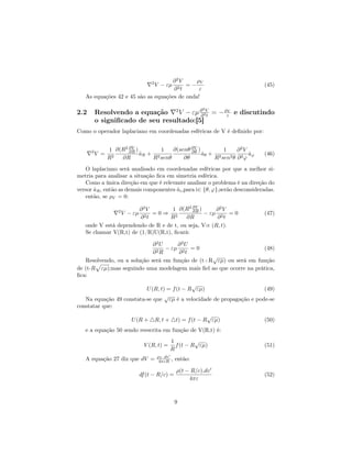 ∂2V       ρV
                                      2
                                       2t
                                          V − εµ
                                          =−                                (45)
                                     ∂         ε
   As equações 42 e 45 são as equações de onda!

                                                               2
2.2       Resolvendo a equação 2 V − εµ ∂ 2V = − ρε e discutindo
                                          ∂ t
                                                  V

          o signiﬁcado de seu resultado:[5]
Como o operador laplaciano em coordenadas esféricas de V é deﬁnido por:


                1 ∂(R2 ∂V )        1   ∂(senθ ∂V )        1     ∂2V
      2
          V =     2
                       ∂R
                            aR + 2
                            ˆ                 ∂θ
                                                   aθ + 2
                                                   ˆ                a
                                                                    ˆ
                                                             2θ ∂2ϕ ϕ
                                                                            (46)
                R   ∂R          R senθ     ∂θ          R sen
   O laplaciano será analisado em coordenadas esféricas por que a melhor si-
metria para analisar a situação ﬁca em simetria esférica.
   Como a única direção em que é relevante analisar o problema é na direção do
versor aR , então as demais componentes ai ,para i∈ {θ, ϕ},serão desconsideradas.
       ˆ                                ˆ
   então, se ρV = 0:

                       ∂2V         1 ∂(R2 ∂V )       ∂2V
                    2
                        V − εµ
                           =0⇒ 2            ∂R
                                                 − εµ 2 = 0                 (47)
                       ∂2t        R      ∂R          ∂ t
   onde V está dependendo de R e de t, ou seja, V∝ (R, t).
   Se chamar V(R,t) de (1/R)U(R,t), ﬁcará:

                             ∂2U      ∂2U
                               2R
                                  − εµ 2 = 0                        (48)
                             ∂        ∂ t
                                                  √
   Resolvendo, ou a solução será em função de (t+R εµ) ou será em função
de (t-R εµ);mas seguindo uma modelagem mais ﬁel ao que ocorre na prática,
ﬁca:
                                             √
                          U (R, t) = f (t − R εµ)                     (49)
                                  √
   Na equação 49 constata-se que εµ é a velocidade de propagação e pode-se
constatar que:
                                                                  √
                           U (R +         R, t +     t) = f (t − R εµ)      (50)
   e a equação 50 sendo reescrita em função de V(R,t) é:
                                                   1         √
                                  V (R, t) =         f (t − R εµ)           (51)
                                                   R
   A equação 27 diz que dV =              ρV .dv
                                           4πεR    , então:

                                                     ρ(t − R/c).dv
                                 df (t − R/c) =                             (52)
                                                          4πε



                                                    9
 