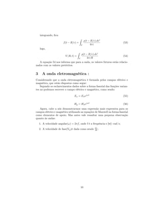 integrando, ﬁca:
                                           ˆ
                                                 ρ(t − R/c).dv
                        f (t − R/c) =                                       (53)
                                            V         4πε
    logo,
                                       ˆ
                                               ρ(t − R/c).dv
                          V (R, t) =                                        (54)
                                        V           4πεR
   A equação 54 nos informa que para a onda, os valores futuros estão relacio-
nados com os valores pretéritos.


3     A onda eletromagnética :
Considerando que a onda eletromagnética é formada pelos campos elétrico e
magnético, que estão dispostos como segue:
    Segundo os esclarecimentos dados sobre a forma fasorial das funções varian-
tes no podemos escrever o campo elétrico e magnético, como sendo:

                                 Ex = ES ejωt                               (55)


                                 Hy = HS ejωt                               (56)
   Agora, cabe a nós demonstrarmos uma expressão mais expressiva para os
campos elétrico e magnético utilizando as equações de Maxwell na forma fasorial
como elementos de apoio; Mas antes vale ressaltar uma pequena observação
quanto às ondas:
    1. A velocidade angular(ω) = 2πf , onde f é a frequência e [w]=rad/s;
    2. A velocidade de fase(Vp )é dada como sendo         ∂t ;
                                                          ∂z




                                            10
 