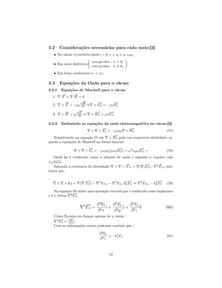 3.2     Considerações necessárias para cada meio:[3]
   • No vácuo σ(condutividade) = 0,             =       0   e µ =µ0 ;
                               sem perdas : σ = 0;
   • Em meio dielétrico
                               com perdas : σ = 0;
   • Em bons condutores σ → ∞;

3.3     Equações da Onda para o vácuo:
3.3.1       Equações de Maxwell para o vácuo:
            →
            −     →
                  −
  1.       . E = .H = 0
              →
              −        →
                       −      −
                              →        −
                                       →
  2.                   H
            × E = −µ0 ∂∂t ⇒ × ES = −jω Hs

            →
            −        →
                     −           −→     −
                                        →
                   ∂E
  3.       ×H =   0 ∂t   ⇒     × HS = jwES

3.3.2  Deduzindo as equações da onda eletromagnética no vácuo:[2]
                               −→              −→
                         × × Es = −jωµ0 × HS                        (57)
                                      −→
   Substituindo na equação 57 em × HS pela sua respectiva identidade, se-
gundo a equações de Maxwell na forma fasorial:
                           −
                           →                −→              −
                                                            →
                     ×   × Es = −jωµ0 (jω 0 HS ) = ω 2 0 µ0 ES =                          (58)
    Onde ko é conhecido como o número de onda e segundo o exposto vale
  √
ω µ0 ε0 .
                                           →
                                           −         −→      →
                                                             −
    Sabendo a existência da identidade × × E S = ( .ES )− 2 E S , infe-
rimos que:

                        −
                        →                                    2−→                   2−→
       ×    × ES =   ( .ES ) −      2
                                        ES= −       2
                                                        ES= k0 ES ⇒     2
                                                                            ES= − k0 ES   (59)

    Na equação 59 existe uma operação vetorial que é conhecida como laplaciano
              −→
e é o termo ²ES ;

                         2−
                          →        ∂ 2 Es ˆ ∂ 2 Es ˆ ∂ 2 Es ˆ
                          ES   =          i+ 2 j+ 2 k                                     (60)
                                   ∂ 2x      ∂ y      ∂ z
   Como ES varia em funçao apenas de z, então :
    2−
     → ∂Ez    2
     ES = ∂ 2 z ;
   Com as informações acima podemos concluir que :

                                    ∂ 2 Es     2
                                           = −ko Es                                       (61)
                                     ∂2z



                                           12
 