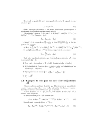 Resolvendo a equação 61, que é uma equação diferencial de segunda ordem,
obtem-se que:

                                  Es = E0 e−jko z                                          (62)
   OBS:A resolução da equação 61 irá ofertar dois termos, porém apenas o
apresentado na equação 62 melhor modela a onda.
   Voltando para a equação 17, ﬁca que Ex = Re[ES ]ejωt = Re[E0 e−jk0 z ejωt ] =
Re[E0 ej(ωt−k0 z) ] = E 0 cos(ωt − k0 z).

                              Ex = E0 cos(ωt − k0 z)                                       (63)
                                                                      e−jko z )
    Como xES = −jωµ0 HS ⇒ ∂ES . −jµ0 ω = HS ⇒ ∂(E0 ∂z
                                  ∂z
                                         1                            1
                                                                  . −jw = HS ⇒-
jk0 E0 e −jk0 z
                . −jµ0 ω ⇒
                    1

                                √                      √
    ⇒ HS = k0 ωµ0 E0 e−jk0 z = ω 0 µ0 ωµ0 E0 e−jk0 z =
                     1                 1                      1
                                                         0 µ0 µ0 E0 e
                                                                      −jk0 z
                                                                             = µ0 E0 e−jk0 z .
                                                                               ε
                                                                                 0

   Se multiplicarmos HS por ejωt e retirarmos a parte real, obteremos :
                                     E0
                              Hy =      cos(ωt − k0 z)                                     (64)
                                     η
   Onde η é a impedância intrínsica que é calculada pela expressão                    µ
                                                                                      ε   e tem
como unidade [η] = Ω.
  1. Se φ = ωt − k0 z, então ω =     ∂φ
                                     ∂t   = 2πf(f: frequência) e [ω] = 1rad/s;
  2. V p (velocidade de f ase) =ω/k0 =        √ω
                                             ω µ 0 ε0    =   √ 1
                                                              µ0 ε0      = c(velocidade da luz
     no vácuo)= 3 × 108 m/s;
  3. λ(comprimento de onda)= 2π =
                             k0
                                            √2π
                                           ω µ0 ε0   =   2πf
                                                               2π
                                                               √
                                                                 µ0 ε0
                                                                           c
                                                                         = f;

  4.   Ex
       Hy   =   ε0 ;
                µ0




3.4    Equações da onda para um meio dielétrico(isolante)
       :[2]
    Considerando um ambiente dielétrico que diferentemente de um ambiente
como o vácuo, possui perdas e essas perdas irão afetar visivelmente o compor-
tamento da onda no meio dielétrico em que se encontre.
   No meio dielétrico ε = − jε , ou seja, será detentor de uma parte real e
de uma parte imaginária.
   Se considerar-mos jk=α + jβ, teremos que :

            ES = Re[E0 e−jkz ] = Re[E0 e−z(α+jβ) ] = Re[E0 e−αz e−jβz ]                    (65)
   Multiplicando a equação 65 por ejωt ,ﬁca :

            Ex = ES ejωt = Re[E0 e−αz ej(ωt−βz) ] = E0 e−αz cos(ωt − βz)                   (66)


                                           13
 