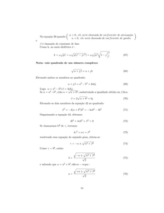 α > 0, ele ser´ chamado de coef iciente de atenua¸ ao
                                           a                                  c˜
    Na equação 38 quando
                               α < 0, ele ser´ chamado de coef iciente de ganho
                                             a
e
    β é chamado de constante de fase.
    Como k, no meio dielétrico é :

                    √                                              ε
               k = ω µε = ω      µ(ε − jε ) = ω         µε   1−j          (67)
                                                                   ε

Nota: raiz quadrada de um número complexo:


                                 α + jβ = a + jb                          (68)

Elevando ambos os membros ao quadrado:

                           α + jβ = a2 − b2 + 2abj                        (69)
    Logo: α = a2 − b2 eβ = 2abj;
                            √
    Se α = a2 −b2 , etão a = α + b2 ; susbsttuindo a igualdade obtida em β,ﬁca:

                              β = 2 α + b2 × bj                           (70)
    Elevando os dois membros da equação 42 ao quadrado:

                       β 2 = −4(α + b2 )b2 = −4αb2 − 4b4                  (71)
    Organizando a equação 43, obtemos:

                             4b4 + 4αb2 + β 2 = 0                         (72)
    Se chamarmos b² de γ, teremos:

                                 4γ 2 + αγ + β 2                          (73)
    resolvendo essa equação do segundo grau, obtem-se:

                             γ = −α ±        α2 + β 2                     (74)
    Como γ = b², então:

                                   −α ± α2 + β 2
                            b=         √                                  (75)
                                         2
    e sabendo que α = a2 + b2 , obtem − seque :

                                   +α ± α2 + β 2
                            a=         √                                  (76)
                                         2



                                        14
 