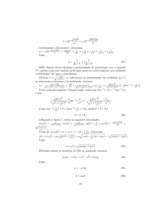 √                 √
                                  ◦       ωµσ               2πf µσ
                          = ∠45               = ∠45◦
                                          σ                  σ
     continuando√ desenvolver, obteremos:
              √
                 a      √     ◦
     η = ∠45◦ 2 σ µσ = 2∠45 = ∆σ × ( √2 + j √2 ) =
                 πf
                          ∆σ
                                    1     1 1                         1
                                                                     ∆×σ   + j ∆×σ .
                                                                                1

     Logo,
                                    1         1
                                η=      +j                                  (91)
                                 ∆×σ        ∆×σ
    OBS: Alguns livros chamam a profundidade de penetração com o símbolo
”δ”, porém como esse símbolo já foi aqui usado em outro contexto será utilizada
a simbologia “∆” para o representar.
    b)Como η = σ+jωε , se colocarmos no denominador em evidência jωε e
                    jωµ

no numerador retirarmos j do radicando, teremos:
             √ √            √                                  √ √
              j× ωµ           µ                                 µ/ ε
    η = √j×√ωε ×√1−j σ = √ε × 4 √        σ  2
                                              1
                                               1  −1   σ  = 4√      σ  2
                                                                         ∠[− 2 tan−1 (− ωε )];
                                                                              1          σ
                         ωε
                                             1+( ωε ) ∠ 2 tan   (− ωε )        1+( ωε )
   Como a função tangente é função ímpar, temos que tan−1 (−x) = −tan−1 (x)
e que:
              √ √                            √ √
                µ/ ε       1    −1 σ           µ/ ε        1
                         ∠ tan (
            4 1 + ( σ )2 2
                                       )= 4          σ 2
                                                         ∠( θη )
                    ωε
                                    ωε        1 + ( ωε )   2

     Como tan−1 ( ωµ ) = δ e 2 tan−1 ( ωε ) = θη , então δ = 2 × θη !
                  σ          1          σ


                                          δ = 2 × θη                                           (92)
     c)Segundo a ﬁgura 1, temos as seguintes identidades:                         √
     sen(δ) = √σ2 +ω2 ε2 , cos(δ) = √σ2ωε 2 ε2 , tg(δ) = ωε e sec(δ) =
                  σ
                                       +ω
                                                         σ                            σ 2 +ω 2 ε2
                                                                                         ωε         =
√
    σ 2 /ω 2 +ε2
         ε     √ .
     Como jk=jω µˆ = α + jβ e ε = ε[1 − j ωε ], temos que:
                 ε            ˆ           σ

                                  σ                       j
     jk = α+jβ = jω      µε(1 − j ωε ) = ω         −µε(− ωε )(σ + jωε) =         jωµ(σ + jωε);
     Logo,

                              α + jβ =        jωµ(σ + jωε)                                     (93)
     Elevando ambos os membros de (93) ao quadrado, teremos:

                          jωµσ − ω 2 µε = α2 − β 2 + 2αβj                                      (94)
     Logo,

                                          α = −ω 2 µε                                          (95)

                                           β = ωµσ                                             (96)


                                              18
 