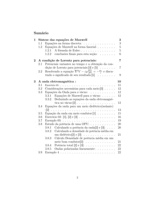 Sumário
1 Síntese das equações de Maxwell                                                3
  1.1 Equações na forma discreta: . . . . . . .      .   .   .   .   .   .   .   3
  1.2 Equações de Maxwell na forma fasorial: .       .   .   .   .   .   .   .   5
       1.2.1 A fórmula de Euler: . . . . . . . .     .   .   .   .   .   .   .   5
       1.2.2 conclusões ﬁnais para esta seção:       .   .   .   .   .   .   .   6

2 A condição de Lorentz para potenciais:                                         7
  2.1 Potenciais variantes no tempo e a obtenção da con-
      dição de Lorentz para potenciais:[3] e [5] . . . . . . .                   7
                                         2
  2.2 Resolvendo a equação 2 V − εµ ∂ 2V = − ρε e discu-
                                        ∂ t
                                                 V

      tindo o signiﬁcado de seu resultado:[5] . . . . . . . .                    9

3 A onda eletromagnética :                                          10
  3.1 Exercício 01: . . . . . . . . . . . . . . . . . . . . . . . . 11
  3.2 Considerações necessárias para cada meio:[3] . . . . . 12
  3.3 Equações da Onda para o vácuo: . . . . . . . . . . . 12
      3.3.1 Equações de Maxwell para o vácuo: . . . . . . 12
      3.3.2 Deduzindo as equações da onda eletromagné-
               tica no vácuo:[2] . . . . . . . . . . . . . . . . . 12
  3.4 Equações da onda para um meio dielétrico(isolante)
      :[2] . . . . . . . . . . . . . . . . . . . . . . . . . . . . 13
  3.5 Equação da onda em meio condutor:[1] . . . . . . . . 15
  3.6 Exercício 02: [1], [2] e [3] . . . . . . . . . . . . . . . . 16
  3.7 Exemplo 03: . . . . . . . . . . . . . . . . . . . . . . . 19
  3.8 Estudo da potência de uma OPU: . . . . . . . . . . . 20
      3.8.1 Calculando a potência da onda[2] e [3]: . . . . 20
      3.8.2 Calculando a densidade de potência média em
               um dielétrico[2] e [3]: . . . . . . . . . . . . . . 21
      3.8.3 Cálculo Densidade de potência média em um
               meio bom condutor[2]: . . . . . . . . . . . . . 21
      3.8.4 Potência total [2] e [3]: . . . . . . . . . . . . . 22
      3.8.5 Ondas polarizadas linearmente: . . . . . . . . 22
  3.9 Exemplo 4 . . . . . . . . . . . . . . . . . . . . . . . . 22




                                  2
 