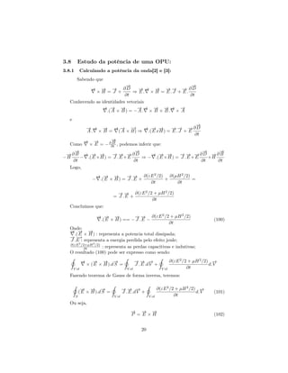 3.8        Estudo da potência de uma OPU:
3.8.1       Calculando a potência da onda[2] e [3]:
           Sabendo que
                             →
                             −                       →
                                                     −
                 → → ∂D
                 →
                 −
                 −     −           → → → → → → ∂D
                                   − − −     − − −
              ×H = J +          ⇒ E. × H = E.J + E.
                            ∂t                       ∂t
   Conhecendo as identidades vetoriais
                 → → →
                 − − −            →→ → →→ →
                                  − − − − − −
                    .( A × B ) = − A . × B + B . × A
   e
                                                     →
                                                     −
         →→ → → → −
         − − −       − −     →     → → →
                                   − − −     → → →∂D
                                             − − −
         A . × B = ( A × B) ⇒ .( E x H ) = E . J + E
                                                     ∂t
        → →
        − −        →
                   −
   Como            B
          × E = − ∂∂t , podemos inferir que:
    →
    −                          →
                               −                             →
                                                             −     →
                                                                   −
 →∂B → → →
 −      − − −        → → →∂D
                     − − −           → → →
                                     − − −         → → →∂D →∂B
                                                   − − −         −
−H    − .( E × H ) = J . E + E    ⇒ − .( E × H ) = J . E + E    +H
   ∂t                          ∂t                            ∂t    ∂t
  Logo,
                   → → →
                   − − −         → → ∂(εE 2 /2) ∂(µH 2 /2)
                                 − −
                  − .( E × H ) = J . E +       +           =
                                         ∂t        ∂t

                                → → ∂(εE 2 /2 + µH 2 /2)
                                − −
                              = J .E +
                                             ∂t
   Concluímos que:

                     → → →
                     − − −           → → ∂(εE 2 /2 + µH 2 /2)
                                     − −
                      .( E × H ) == − J . E −                                         (100)
                                                  ∂t
   Onde:
   → → →
   − − −
     .( E × H ) : representa a potencia total dissipada;
   →−
   − →
   J .E : representa a energia perdida pelo efeito joule;
   ∂(εE 2 /2+µH 2 /2)
           ∂t         : representa as perdas capacitivas e indutivas;
   O resultado (100) pode ser expresso como sendo:
   ˛                             ˛                   ˛
         →
         −      → → →
                − − −                   →→ →
                                        − − −              ∂(εE 2 /2 + µH 2 /2) →−
             × ( E × H ).d S =          J . E .d V +                           d. V
    V ol                           V ol               V ol          ∂t
   Fazendo teorema de Gauss de forma inversa, teremos:

       ˛                      ˛                     ˛
             → → →
             − − −                   →→ →
                                     − − −                 ∂(εE 2 /2 + µH 2 /2) →−
            ( E × H ).d S =          J . E .d V +                              d. V   (101)
        S                     V ol                  V ol            ∂t
   Ou seja,
                                         → → →
                                         −   − −
                                         P = E ×H                                     (102)


                                               20
 