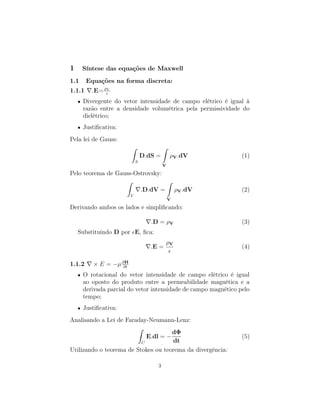 1       Síntese das equações de Maxwell
1.1      Equações na forma discreta:
1.1.1      .E= ρV
    •   Divergente do vetor intensidade de campo elétrico é igual à
        razão entre a densidade volumétrica pela permissividade do
        dielétrico;
    •   Justiﬁcativa:
Pela lei de Gauss:
                         ˆ                ˆ
                                 D.dS =        ρV .dV             (1)
                             S
                                          V

Pelo teorema de Gauss-Ostrovsky:
                   ˆ             ˆ
                        .D.dV = ρV .dV                            (2)
                         V
                                              V

Derivando ambos os lados e simpliﬁcando:

                                    .D = ρV                       (3)
    Substituindo D por E, ﬁca:
                                              ρV
                                    .E =                          (4)

1.1.2      × E = −µ ∂H
                    ∂t

    •   O rotacional do vetor intensidade de campo elétrico é igual
        ao oposto do produto entre a permeabilidade magnética e a
        derivada parcial do vetor intensidade de campo magnético pelo
        tempo;
    •   Justiﬁcativa:
Analisando a Lei de Faraday-Neumann-Lenz:
                        ˆ
                                     dΦ
                            E.dl = −                              (5)
                          C          dt
Utilizando o teorema de Stokes ou teorema da divergência:

                                      3
 