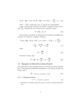 ∂ρV
        .(    × H) =    .J ∧    .(   × H) = 0 ⇒        .J = −       =0    (12)
                                                                 ∂t
     .J = − ∂ρV é conhecida como a equação da continuidade.
             ∂t
   Como em situações variantes no tempo a equação 12 não ocorre,
pois ∂ρV é distinta de zero, então faz-se o seguinte ajuste:
      ∂t

                                     ×H=J+J                               (13)

   Executando a operação de divergência em ambos os membros da
equação 13, obtêm-se a seguinte situação:
                                                                    ∂ρV
         .(    × H) =    .J +      .J = 0 ⇒      .J = − .J = −(−        )
                                                                     ∂t
                               ∂ρV   ∂( .D)           ∂D
                           =       =        =     .                         (14)
                                ∂t     ∂t             ∂t
   Logo,
                                            ∂D
                                     J =                                  (15)
                                            ∂t
   Conclui-se então, que:
                                        ∂D     ∂E
                          ×H=J+            =J+                            (16)
                                        ∂t     ∂t
1.2      Equações de Maxwell na forma fasorial:
O campo elétrico por exemplo pode ser colocado na forma fasorial,
que é determinada analisando incialmente a sua forma variante no
tempo, que é:
                        −
                        →
                        Ex = E(x, y, z) cos(ωt + ψ)ˆx
                                                   a                      (17)

1.2.1        A fórmula de Euler:
                          eα+jβ = eα [cos(β) + jsen(β)]                     (18)

   • Justiﬁcativa: Usando as séries de potência, teremos as seguintes identida-
     des:




                                        5
 