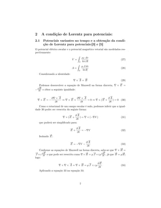 2     A condição de Lorentz para potenciais:
2.1    Potenciais variantes no tempo e a obtenção da condi-
       ção de Lorentz para potenciais:[3] e [5]
O potencial elétrico escalar e o potencial magnético vetorial são modelados res-
pectivamente:
                                      ˆ
                                          ρV .dv
                                  V =                                      (27)
                                        V 4πεR
                                      ˆ
                                          µ.J.dv
                                  A=                                       (28)
                                       V 4πR
    Considerando a identidade:
                                     → →
                                     −  −
                                    ×A =B                                 (29)
                                                                         →
                                                                         −
    Podemos desenvolver a equação de Maxwell na forma discreta,         ×E =
   →
   −
   B
− ∂∂t e obter a seguinte igualdade:

                      →
                      −                    →
                                           −                   →
                                                               −
       →
       −    ∂       ×A        → ∂
                              −          ×A                → ∂A
                                                           −
      ×E =−             ⇒    ×E+             =0⇒        × (E +    ) = 0 (30)
                   ∂t                   ∂t                     ∂t
   Como o rotacional de um campo escalar é nulo, podemos inferir que a igual-
dade 30 poder ser reescrita da seginte forma:
                                    →
                                    −
                             → ∂A
                             −
                          × (E +      )=     × (− V )                      (31)
                                   ∂t
    que poderá ser simpliﬁcado para:
                                 →
                                 −
                              → ∂A
                              −
                              E+    =− V                                   (32)
                                 ∂t
             →
             −
    Isolando E :
                                        →
                                        −
                              →
                              −        ∂A
                              E =− V −                                     (33)
                                       ∂t
                                                                      →
                                                                      −
   Conforme as equações de Maxwell na forma discreta, sabe-se que × H =
→
−      →
       −                                 →−    →
                                               −        →
                                                        −          →
                                                                   −    →
                                                                        −
       E                                                E
 J +ε ∂∂t o que pode ser reescrito como × B = µ J +εµ ∂∂t , já que B = µ H ;
logo:
                                                    →
                                                    −
                             →
                             −        →
                                      −    →
                                           −       ∂E
                       ×    ×A =    × B = µ J + εµ                         (34)
                                                   ∂t
    Aplicando a equação 33 na equação 34:




                                       7
 
