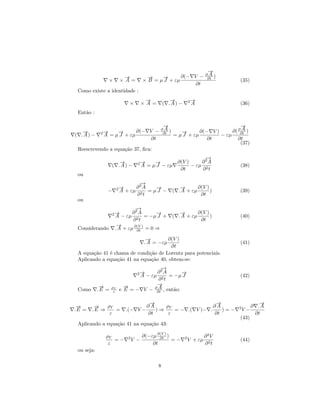 →
                                                               −
                                                                A
                                                      ∂(− V − ∂∂t )
                         →
                         −               →
                                         −    →
                                              −
                  ×     ×A =           × B = µ J + εµ                          (35)
                                                           ∂t
 Como existe a identidade :
                                        →
                                        −            →
                                                     −          2→
                                                                 −
                              ×        ×A =       ( .A) −        A             (36)
 Então :

                                   →
                                   −                               →
                                                                   −
                                   A
                         ∂(− V − ∂∂t )            ∂(− V )           A
                                                               ∂( ∂∂t )
   →
   −         2→
              −   →
                  −                       →
                                          −
( .A) −    A = µ J + εµ                = µ J + εµ         − εµ
                                ∂t                   ∂t           ∂t
                                                                   (37)
 Reescrevendo a equação 37, ﬁca:
                                                               −
                                                               →
                      →
                      −            2→
                                    −       →
                                            −       ∂(V )     ∂2A
                   ( .A) −             A = µ J − εµ       − εµ 2               (38)
                                                     ∂t       ∂ t
 ou
                                   −
                                   →
                        2→
                         −        ∂2A    →
                                         −              →
                                                        −       ∂(V )
               −        A + εµ        = µJ −         ( . A + εµ       )        (39)
                                  ∂2t                            ∂t
 ou
                                −
                                →
                   2→
                    −         ∂2A        →
                                         −              →
                                                        −       ∂(V )
                      A − εµ 2 = −µ J +              ( . A + εµ       )        (40)
                              ∂ t                                ∂t
                       →
                       −
 Considerando         . A + εµ ∂(V ) = 0 ⇒
                                ∂t

                             →
                             −        ∂(V )
                            . A = −εµ                                          (41)
                                        ∂t
 A equação 41 é chama de condição de Lorentz para potenciais.
 Aplicando a equação 41 na equação 40, obtem-se:
                                       −
                                       →
                                   2→
                                    −∂2A         →
                                                 −
                               A − εµ 2 = −µ J                                 (42)
                                      ∂ t
             →
             −            →
                          −          →
                                     −
 Como       .E =   ρV                 A
                        e E = − V − ∂∂t , então:
                    ε


                                          →
                                          −                      →
                                                                 −                         →
                                                                                           −
 →
 −       →
         −   ρV                          ∂A    ρV               ∂A             2        ∂ .A
.E =    .E ⇒    =            .(− V −        )⇒    = − .( V )− .    )=−             V−
              ε                          ∂t     ε               ∂t                       ∂t
                                                                               (43)
 Aplicando a equação 41 na equação 43:

              ρV                       ∂(−εµ ∂(V ) )                     ∂2V
                 =−          2
                                 V −          ∂t
                                                     =−     2
                                                                V + εµ         (44)
               ε                           ∂t                            ∂2t
 ou seja:


                                              8
 