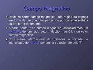 Campo Magnético Defini-se como campo magnético toda região do espaço em torno de um condutor percorrido por corrente elétrica ou em torno de um ímã. A cada ponto  P  do campo magnético, associaremos um  vetor  B   , denominado vetor indução magnética ou vetor campo magnético. No Sistema Internacional de Unidades, a unidade de intensidade do  vetor  B  denomina-se tesla (símbolo T). 