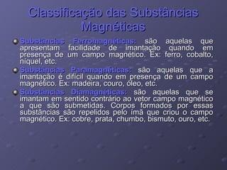 Classificação das Substâncias Magnéticas Substâncias Ferromagnéticas:  são aquelas que apresentam facilidade de imantação quando em presença de um campo magnético. Ex: ferro, cobalto, níquel, etc. Substâncias Paramagnéticas:  são aquelas que a imantação é difícil quando em presença de um campo magnético. Ex: madeira, couro, óleo, etc. Substâncias Diamagnéticas:  são aquelas que se imantam em sentido contrário ao vetor campo magnético a que são submetidas. Corpos formados por essas substâncias são repelidos pelo ímã que criou o campo magnético. Ex: cobre, prata, chumbo, bismuto, ouro, etc. 