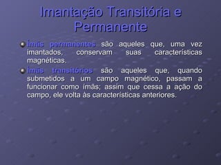 Imantação Transitória e Permanente Ímãs permanentes  são aqueles que, uma vez imantados, conservam suas características magnéticas. Ímãs transitórios  são aqueles que, quando submetidos a um campo magnético, passam a funcionar como ímãs; assim que cessa a ação do campo, ele volta às características anteriores. 