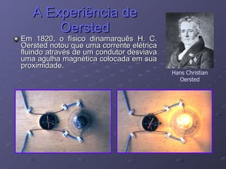 A Experiência de Oersted Em 1820, o físico dinamarquês H. C. Oersted notou que uma corrente elétrica fluindo através de um condutor desviava uma agulha magnética colocada em sua proximidade. Hans Christian Oersted 