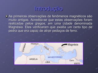 Introdução As primeiras observações de fenômenos magnéticos são muito antigas. Acredita-se que estas observações foram realizadas pelos gregos, em uma cidade denominada Magnésia. Eles verificaram que existia um certo tipo de pedra que era capaz de atrair pedaços de ferro. 