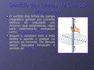 Sentido das Linhas de Campo Magnético O sentido das linhas de campo magnético gerado por corrente elétrica foi estudado por Amp è re, que estabeleceu regra para determiná-lo, conhecida como  regra da mão direita . Segure o condutor com a mão direita e aponte o polegar no sentido da corrente. Os demais dedos dobrados fornecem o sentido do  vetor  B . 