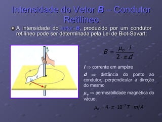 Intensidade do Vetor  B  – Condutor Retilíneo A intensidade do  vetor  B , produzido por um condutor retilíneo pode ser determinada pela Lei de Biot-Savart: i     corrente em ampère d    distância do ponto ao condutor, perpendicular a direção do mesmo  o     permeabilidade magnética do vácuo. 