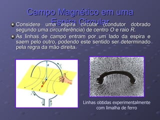 Campo Magnético em uma Espira Circular Considere uma espira circular (condutor dobrado segundo uma circunferência) de centro  O  e raio  R . As linhas de campo entram por um lado da espira e saem pelo outro, podendo este sentido ser determinado pela regra da mão direita. Linhas obtidas experimentalmente com limalha de ferro 