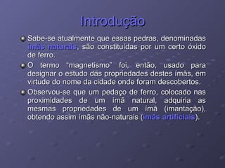 Introdução Sabe-se atualmente que essas pedras, denominadas  ímãs naturais , são constituídas por um certo óxido de ferro. O termo “magnetismo” foi, então, usado para designar o estudo das propriedades destes ímãs, em virtude do nome da cidade onde foram descobertos. Observou-se que um pedaço de ferro, colocado nas proximidades de um ímã natural, adquiria as mesmas propriedades de um ímã (imantação), obtendo assim ímãs não-naturais ( ímãs artificiais ). 