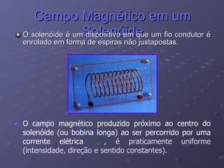 Campo Magnético em um Solenóide O solenóide é um dispositivo em que um fio condutor é enrolado em forma de espiras não justapostas. O campo magnético produzido próximo ao centro do solenóide (ou bobina longa) ao ser percorrido por uma corrente elétrica  i  , é praticamente uniforme (intensidade, direção e sentido constantes). 