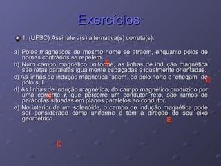Exercícios  1. (UFSC) Assinale a(s) alternativa(s) correta(s).   a) Pólos magnéticos de mesmo nome se atraem, enquanto pólos de nomes contrários se repelem. b) Num campo magnético uniforme, as linhas de indução magnética são retas paralelas igualmente espaçadas e igualmente orientadas. c) As linhas de indução magnética “saem” do pólo norte e “chegam” ao pólo sul. d) As linhas de indução magnética, do campo magnético produzido por uma corrente  i , que percorre um condutor reto, são ramos de parábolas situadas em planos paralelos ao condutor. e) No interior de um solenóide, o campo de indução magnética pode ser considerado como uniforme e têm a direção do seu eixo geométrico.  E C C E C 