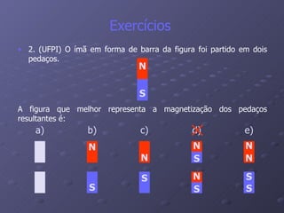 Exercícios  2. (UFPI) O ímã em forma de barra da figura foi partido em dois pedaços.   A figura que melhor representa a magnetização dos pedaços resultantes é: N S a) b) N S c) N S d) N S N S e) N S N S 